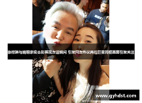 张梓琳与姚明亲密合影展现友谊瞬间 引发网友热议两位巨星同框画面引发关注