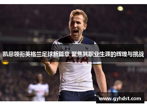 凯恩领衔英格兰足球新篇章 聚焦其职业生涯的辉煌与挑战