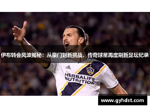 伊布转会风波揭秘：从豪门到新挑战，传奇球星再度刷新足坛纪录