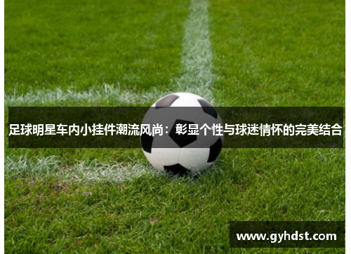 足球明星车内小挂件潮流风尚：彰显个性与球迷情怀的完美结合