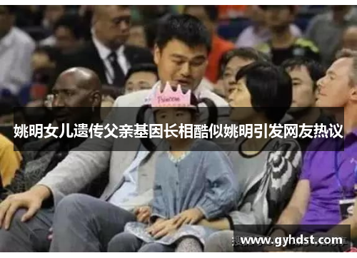 姚明女儿遗传父亲基因长相酷似姚明引发网友热议