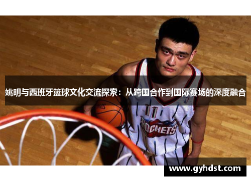 姚明与西班牙篮球文化交流探索：从跨国合作到国际赛场的深度融合