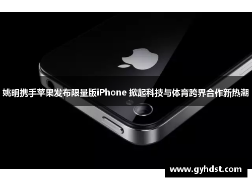 姚明携手苹果发布限量版iPhone 掀起科技与体育跨界合作新热潮