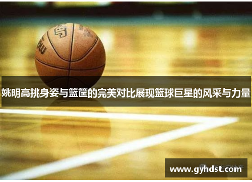 姚明高挑身姿与篮筐的完美对比展现篮球巨星的风采与力量