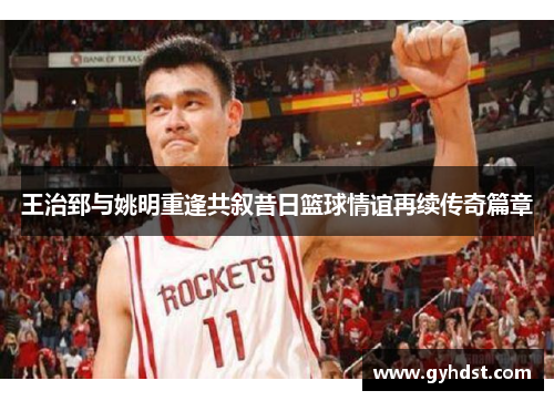 王治郅与姚明重逢共叙昔日篮球情谊再续传奇篇章