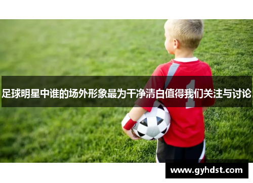 足球明星中谁的场外形象最为干净清白值得我们关注与讨论