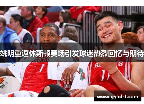 姚明重返休斯顿赛场引发球迷热烈回忆与期待
